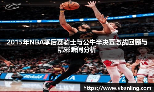2015年NBA季后赛骑士与公牛半决赛激战回顾与精彩瞬间分析
