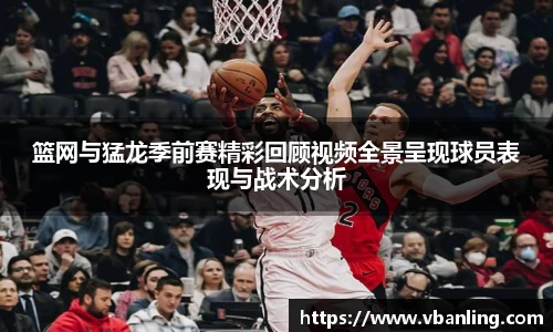 篮网与猛龙季前赛精彩回顾视频全景呈现球员表现与战术分析