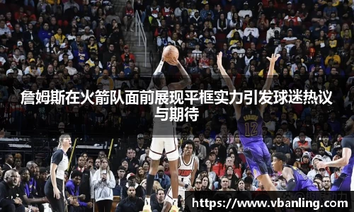詹姆斯在火箭队面前展现平框实力引发球迷热议与期待