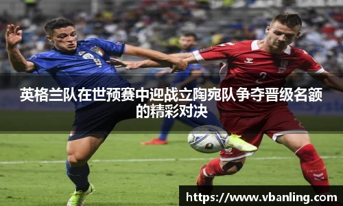 英格兰队在世预赛中迎战立陶宛队争夺晋级名额的精彩对决