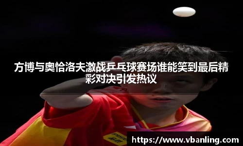 方博与奥恰洛夫激战乒乓球赛场谁能笑到最后精彩对决引发热议