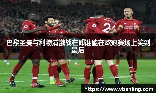 巴黎圣曼与利物浦激战在即谁能在欧冠赛场上笑到最后