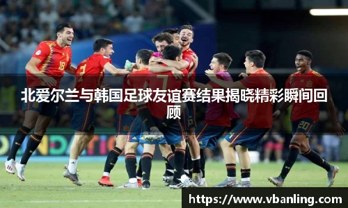 北爱尔兰与韩国足球友谊赛结果揭晓精彩瞬间回顾