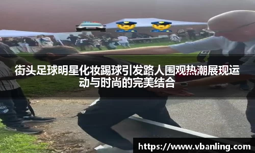 街头足球明星化妆踢球引发路人围观热潮展现运动与时尚的完美结合