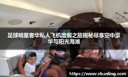 足球明星奢华私人飞机度假之旅揭秘尽享空中豪华与阳光海滩
