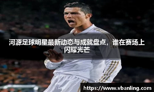 河源足球明星最新动态与成就盘点，谁在赛场上闪耀光芒